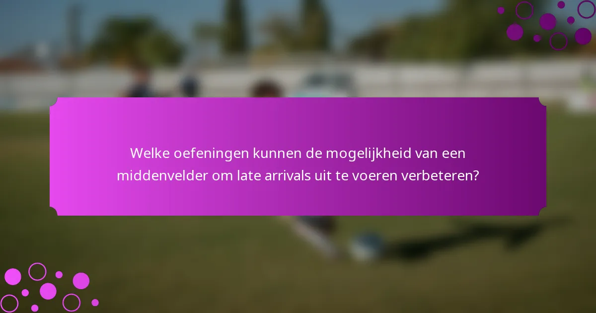 Welke oefeningen kunnen de mogelijkheid van een middenvelder om late arrivals uit te voeren verbeteren?