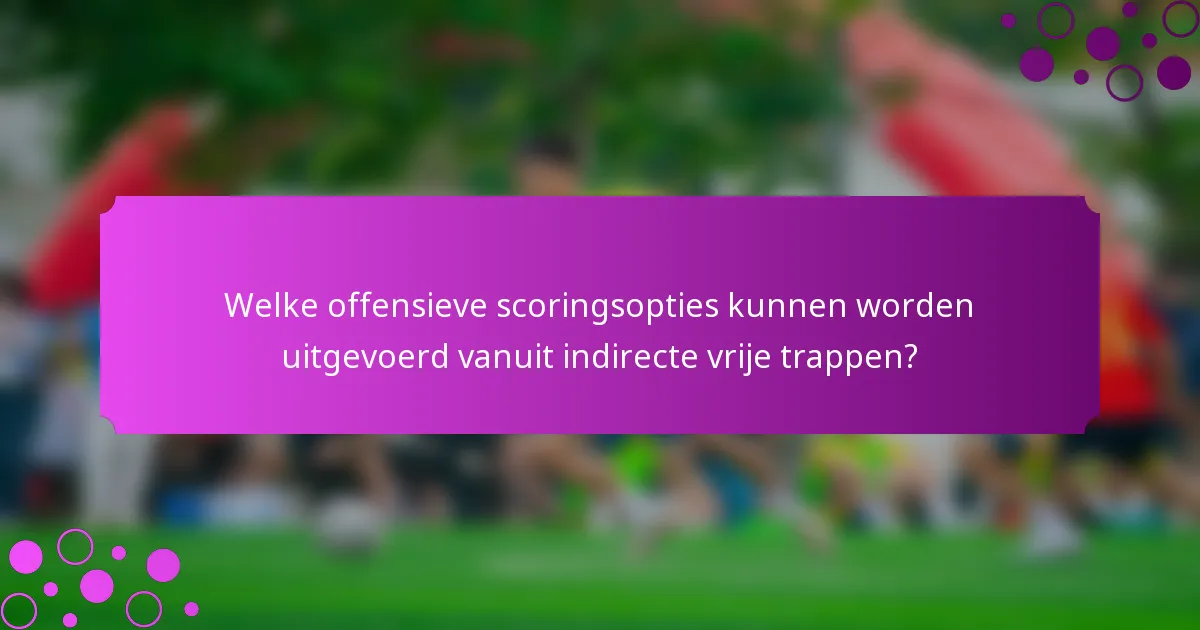 Welke offensieve scoringsopties kunnen worden uitgevoerd vanuit indirecte vrije trappen?